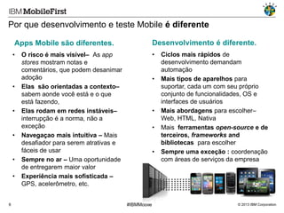 Por que desenvolvimento e teste Mobile é diferente
Apps Mobile são diferentes.

Desenvolvimento é diferente.

•

•

•

•

•

•
•

6

O risco é mais visível– As app
stores mostram notas e
comentários, que podem desanimar
adoção
Elas são orientadas a contexto–
sabem aonde você está e o que
está fazendo,
Elas rodam em redes instáveis–
interrupção é a norma, não a
exceção
Navegaçao mais intuitiva – Mais
desafiador para serem atrativas e
fáceis de usar
Sempre no ar – Uma oportunidade
de entregarem maior valor
Experiência mais sofisticada –
GPS, acelerômetro, etc.

•

•
•

•

#IBMMobile

Ciclos mais rápidos de
desenvolvimento demandam
automação
Mais tipos de aparelhos para
suportar, cada um com seu próprio
conjunto de funcionalidades, OS e
interfaces de usuários
Mais abordagens para escolher–
Web, HTML, Nativa
Mais ferramentas open-source e de
terceiros, frameworks and
bibliotecas para escolher
Sempre uma exceção : coordenação
com áreas de serviços da empresa

© 2013 IBM Corporation

 