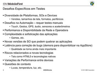 Desafios Específicos em Testes
 Diversidade de Plataformas, SOs e Devices
• Versões, tamanhos de tela, formatos, periféricos

 Desafios na Automação – requer testes manuais
• Touch, Gestos, GPS, áudio, sensores e acelerômetros

 Performance e Disponibilidade da Rede e Operadora
 Complexidade e sofisticação das aplicações
• Games, etc.

 Novas versões de SO que podem quebrar as aplicações
 Latência para correção de bugs (demora para disponibilizar na AppStore)
• Qualidade se torna ainda mais importante

 Riscos relacionados a novas tecnologias
• Tais como HTML5 e teconologias nativas

 Variações de Performance entre devices
 Questões de contexto
• Luvas, temperatura, luz, etc.
8

#IBMMobile

© 2013 IBM Corporation

 