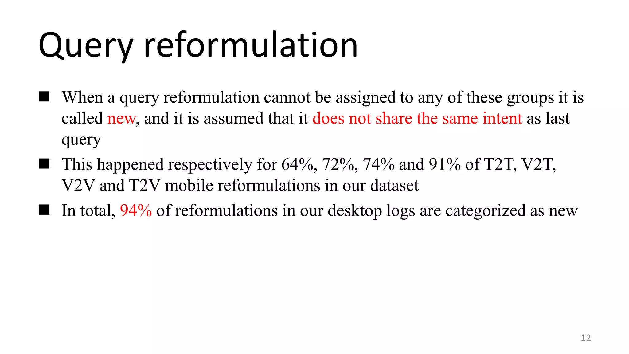 Query reformulation
12
 When a query reformulation cannot be assigned to any of these groups it is
called new, and it is assumed that it does not share the same intent as last
query
 This happened respectively for 64%, 72%, 74% and 91% of T2T, V2T,
V2V and T2V mobile reformulations in our dataset
 In total, 94% of reformulations in our desktop logs are categorized as new
 