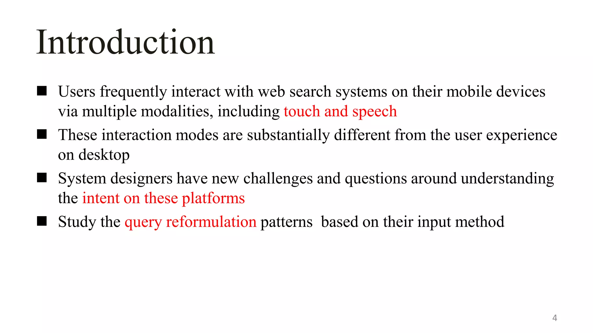 Introduction
 Users frequently interact with web search systems on their mobile devices
via multiple modalities, including touch and speech
 These interaction modes are substantially different from the user experience
on desktop
 System designers have new challenges and questions around understanding
the intent on these platforms
 Study the query reformulation patterns based on their input method
4
 
