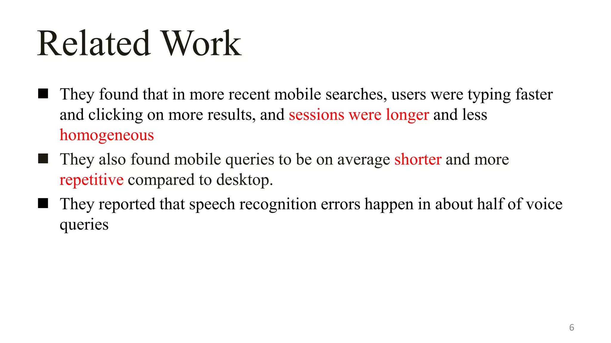 Related Work
 They found that in more recent mobile searches, users were typing faster
and clicking on more results, and sessions were longer and less
homogeneous
 They also found mobile queries to be on average shorter and more
repetitive compared to desktop.
 They reported that speech recognition errors happen in about half of voice
queries
6
 