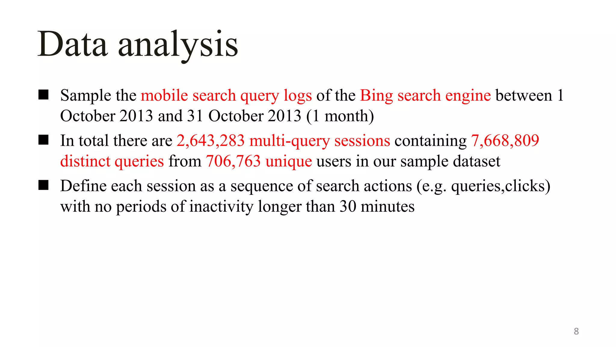 Data analysis
 Sample the mobile search query logs of the Bing search engine between 1
October 2013 and 31 October 2013 (1 month)
 In total there are 2,643,283 multi-query sessions containing 7,668,809
distinct queries from 706,763 unique users in our sample dataset
 Define each session as a sequence of search actions (e.g. queries,clicks)
with no periods of inactivity longer than 30 minutes
8
 