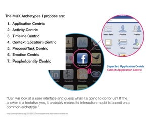 The MUX Archetypes I propose are:

 1. Application Centric
 2. Activity Centric
 3. Timeline Centric
 4. Context (Location) Centric
 5. Process/Task Centric
 6. Emotion Centric
 7. People/Identity Centric




“Can we look at a user interface and guess what it’s going to do for us? If the
answer is a!tentative yes, it probably means its interaction model is based on a
common archetype.”
http://johnnyholland.org/2010/05/17/archetypes-and-their-use-in-mobile-ux/
 