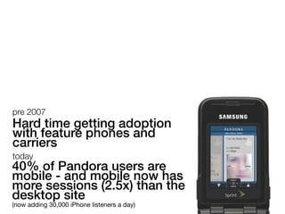 pre 2007
Hard time getting adoption
with feature phones and
carriers
today
40% of Pandora users are
mobile - and mobile now has
more sessions (2.5x) than the
desktop site
(now adding 30,000 iPhone listeners a day)
 