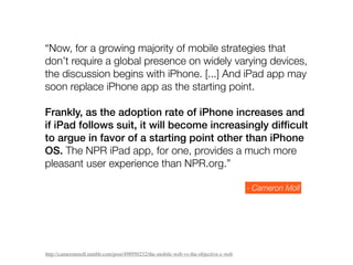 “Now, for a growing majority of mobile strategies that
don’t require a global presence on widely varying devices,
the discussion begins with iPhone. [...] And iPad app may
soon replace iPhone app as the starting point.

Frankly, as the adoption rate of iPhone increases and
if iPad follows suit, it will become increasingly difﬁcult
to argue in favor of a starting point other than iPhone
OS. The NPR iPad app, for one, provides a much more
pleasant user experience than NPR.org.”

                                                                                     - Cameron Moll




http://cameronmoll.tumblr.com/post/498950232/the-mobile-web-vs-the-objective-c-web
 
