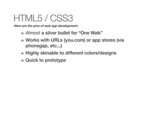 HTML5 / CSS3
Here are the pros of web app development:

    »   Almost a silver bullet for “One Web”
    »   Works with URLs (you.com) or app stores (via
        phonegap, etc...)
    »   Highly skinable to different colors/designs
    »   Quick to prototype
 