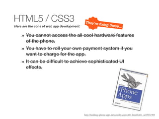 HTML5 / CSS3                                 They’re ﬁ
                                                      xing thes
Here are the cons of web app development:                                   e...

    »   You cannot access the all cool hardware features
        of the phone.
    »   You have to roll your own payment system if you
        want to charge for the app.
    »   It can be difﬁcult to achieve sophisticated UI
        effects.




                                            http://building-iphone-apps.labs.oreilly.com/ch01.html#ch01_id35931969
 