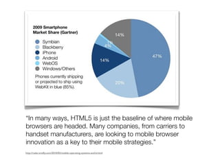 “In many ways, HTML5 is just the baseline of where mobile
browsers are headed. Many companies, from carriers to
handset manufacturers, are looking to mobile browser
innovation as a key to their mobile strategies.”
http://radar.oreilly.com/2010/05/mobile-operating-systems-and-b.html
 