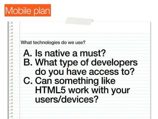 Mobile plan


   What technologies do we use?

    A. Is native a must?
    B. What type of developers
       do you have access to?
    C. Can something like
       HTML5 work with your
       users/devices?
 