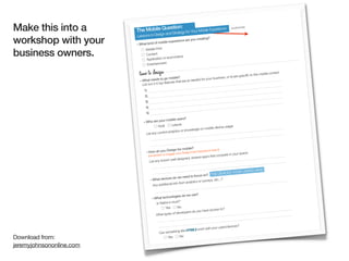 Make this into a                      uestion:
                          The Mobile Q d Strategy for Your Mobile Experience
                                        ign an
                                                                                                   worksheet

                          Lessons in Des
workshop with your        »What kind of mob
                                           ile experience
                                                          are you creatin
                                                                         g?



business owners.
                              Mobile First
                                Content
                                               ecommerce
                                Application or
                                Entertainm ent


                           time to design                                                          b) are specific
                                                                                                                     to the mobile
                                                                                                                                   context
                                            to go mobile?                        ur business, or
                            » What needs                            needed for yo
                                             p features that are a)
                              List out 3-5 to
                               1)
                               2)
                                3)
                                4)
                                5)

                                               mobile users?
                              » Who are your
                                         Goal      Leisure
                                                                                       e usage:
                                                                        on mobile devic
                                                         s or knowledge
                                List any current analytic



                                                                ile?
                                                Design for mob User Experience team!)
                                » How do you          your Design/                                  space:
                                  (remember to en
                                                 gage                                 mpete in your
                                                                       s apps that co
                                                  well designed, review
                                   List any known

                                                                                                          HAVE!
                                                                                               YOUR USERS
                                                                      focus on?    THE DEVICES
                                                      do we need to
                                     » What devices                     s or surveys, et
                                                                                        c...?
                                                         o from analytic
                                       Any additional inf

                                                                   use?
                                                     logies do we
                                      » What techno
                                                         t?
                                         Is Native a mus
                                                Ye s     No
                                                                                       to?
                                                                         u have access
                                                           velopers do yo
                                         W hat types of de


                                                                                              es?
                                                                              your users/devic
                                                                ML5 work with
                                           Can something like HT
Download from:                                  Yes     No

jeremyjohnsononline.com
 