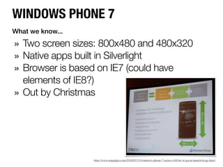WINDOWS PHONE 7
What we know...

» Two screen sizes: 800x480 and 480x320
» Native apps built in Silverlight
» Browser is based on IE7 (could have
    elements of IE8?)
»   Out by Christmas




                    http://www.engadget.com/2010/03/15/windows-phone-7-series-will-be-wvga-at-launch-hvga-later/
 