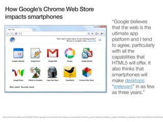 How Google’s Chrome Web Store
  impacts smartphones
                                                                                                                    “Google believes
                                                                                                                    that the web is the
                                                                                                                    ultimate app
                                                                                                                    platform and I tend
                                                                                                                    to agree, particularly
                                                                                                                    with all the
                                                                                                                    capabilities that
                                                                                                                    HTML5 will offer. It
                                                                                                                    also thinks that
                                                                                                                    smartphones will
                                                                                                                    make desktops
                                                                                                                    “irrelevant” in as few
                                                                                                                    as three years.”



http://www.intomobile.com/2010/05/19/how-googles-chrome-web-store-impacts-smartphones.html?utm_source=feedburner&utm_medium=feed&utm_campaign=Feed:+IntoMobile+(IntoMobile)
 