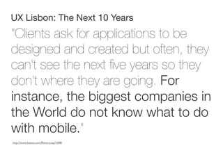 UX Lisbon: The Next 10 Years
“Clients ask for applications to be
designed and created but often, they
can't see the next ﬁve years so they
don't where they are going. For
instance, the biggest companies in
the World do not know what to do
with mobile.”
http://www.lukew.com/ff/entry.asp?1098
 