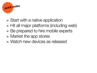 s
quick note



 » Start with a native application
 » Hit all major platforms (including web)
 » Be prepared to hire mobile experts
 » Market the app stores
 » Watch new devices as released
 