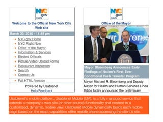 Usablenet's mobile platform, Usablenet Mobile (UM), is a fully managed service that
extends a company's web site (or other source) functionality and content to a
customized, dynamic, mobile view. Usablenet Mobile dynamically builds each mobile
page based on the exact capabilities ofthe mobile phone accessing the client’s site.
 