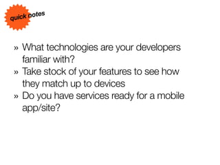 s
quick note



» What technologies are your developers
    familiar with?
»   Take stock of your features to see how
    they match up to devices
»   Do you have services ready for a mobile
    app/site?
 