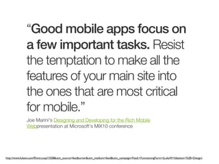 “Good mobile apps focus on
              a few important tasks. Resist
              the temptation to make all the
              features of your main site into
              the ones that are most critical
              for mobile.”
              Joe Marini's Designing and Developing for the Rich Mobile
              Webpresentation at Microsoft's MIX10 conference




http://www.lukew.com/ff/entry.asp?1028&utm_source=feedburner&utm_medium=feed&utm_campaign=Feed:+FunctioningForm+(LukeW+Ideation+%2B+Design)
 