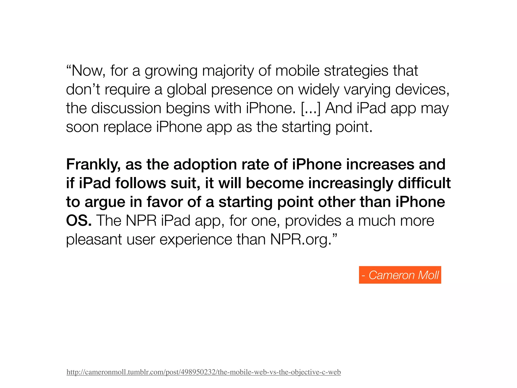 “Now, for a growing majority of mobile strategies that
don’t require a global presence on widely varying devices,
the discussion begins with iPhone. [...] And iPad app may
soon replace iPhone app as the starting point.

Frankly, as the adoption rate of iPhone increases and
if iPad follows suit, it will become increasingly difﬁcult
to argue in favor of a starting point other than iPhone
OS. The NPR iPad app, for one, provides a much more
pleasant user experience than NPR.org.”

                                                                                     - Cameron Moll




http://cameronmoll.tumblr.com/post/498950232/the-mobile-web-vs-the-objective-c-web
 