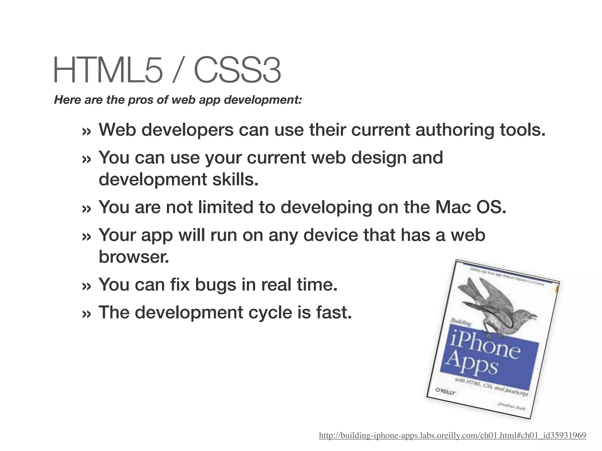 HTML5 / CSS3
Here are the pros of web app development:

    » Web developers can use their current authoring tools.
    » You can use your current web design and
       development skills.
    » You are not limited to developing on the Mac OS.
    » Your app will run on any device that has a web
       browser.
    » You can ﬁx bugs in real time.
    » The development cycle is fast.




                                            http://building-iphone-apps.labs.oreilly.com/ch01.html#ch01_id35931969
 