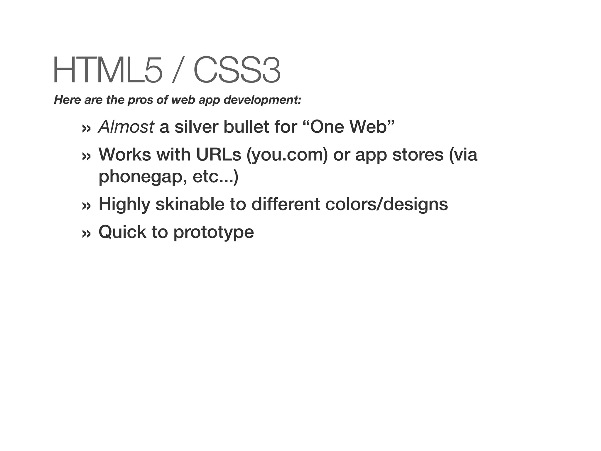 HTML5 / CSS3
Here are the pros of web app development:

    » Almost a silver bullet for “One Web”
    » Works with URLs (you.com) or app stores (via
       phonegap, etc...)
    » Highly skinable to different colors/designs
    » Quick to prototype
 