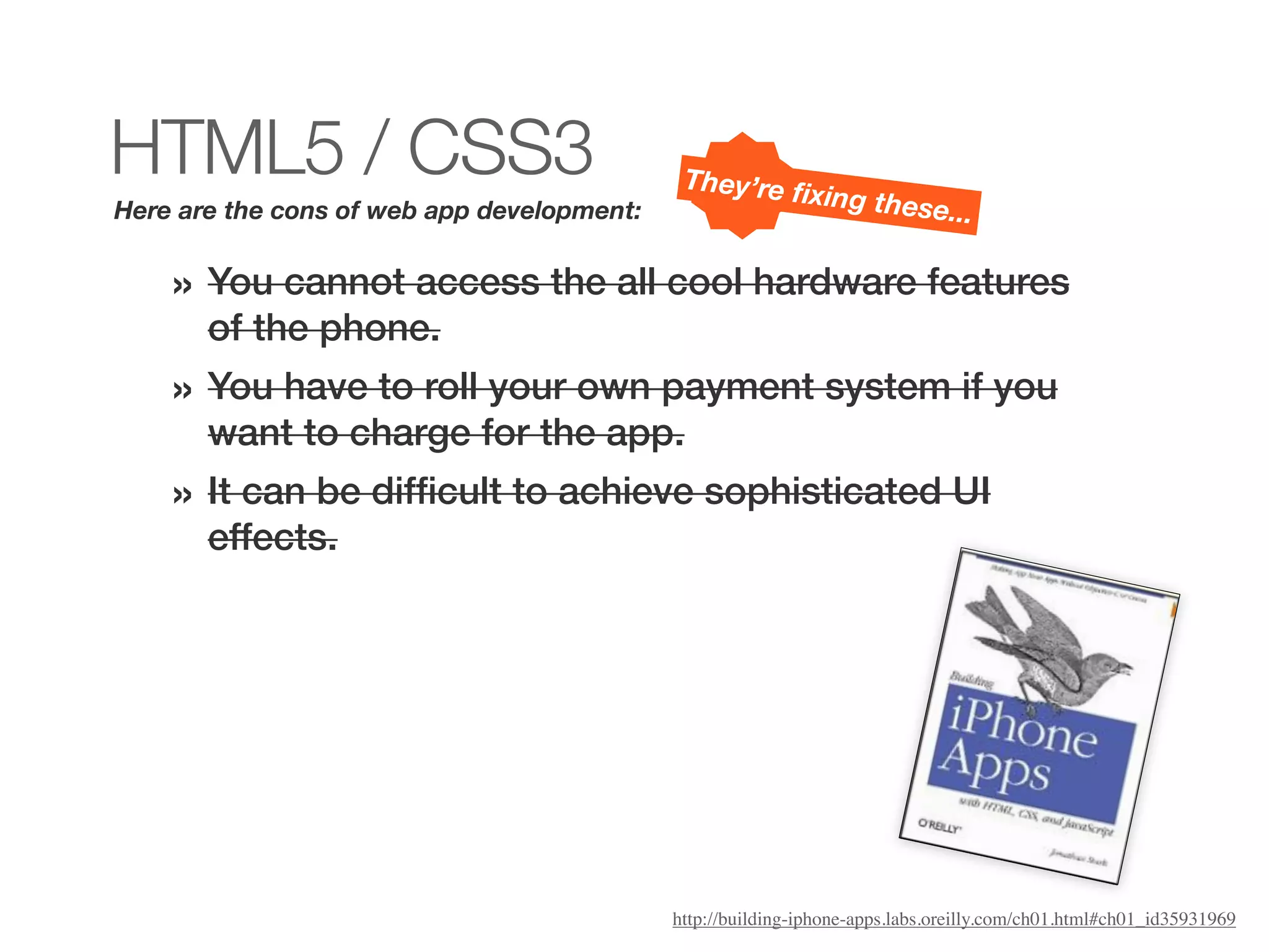 HTML5 / CSS3                                 They’re ﬁ
                                                            xing thes
Here are the cons of web app development:                                   e...

    » You cannot access the all cool hardware features
       of the phone.
    » You have to roll your own payment system if you
       want to charge for the app.
    » It can be difﬁcult to achieve sophisticated UI
       effects.




                                            http://building-iphone-apps.labs.oreilly.com/ch01.html#ch01_id35931969
 
