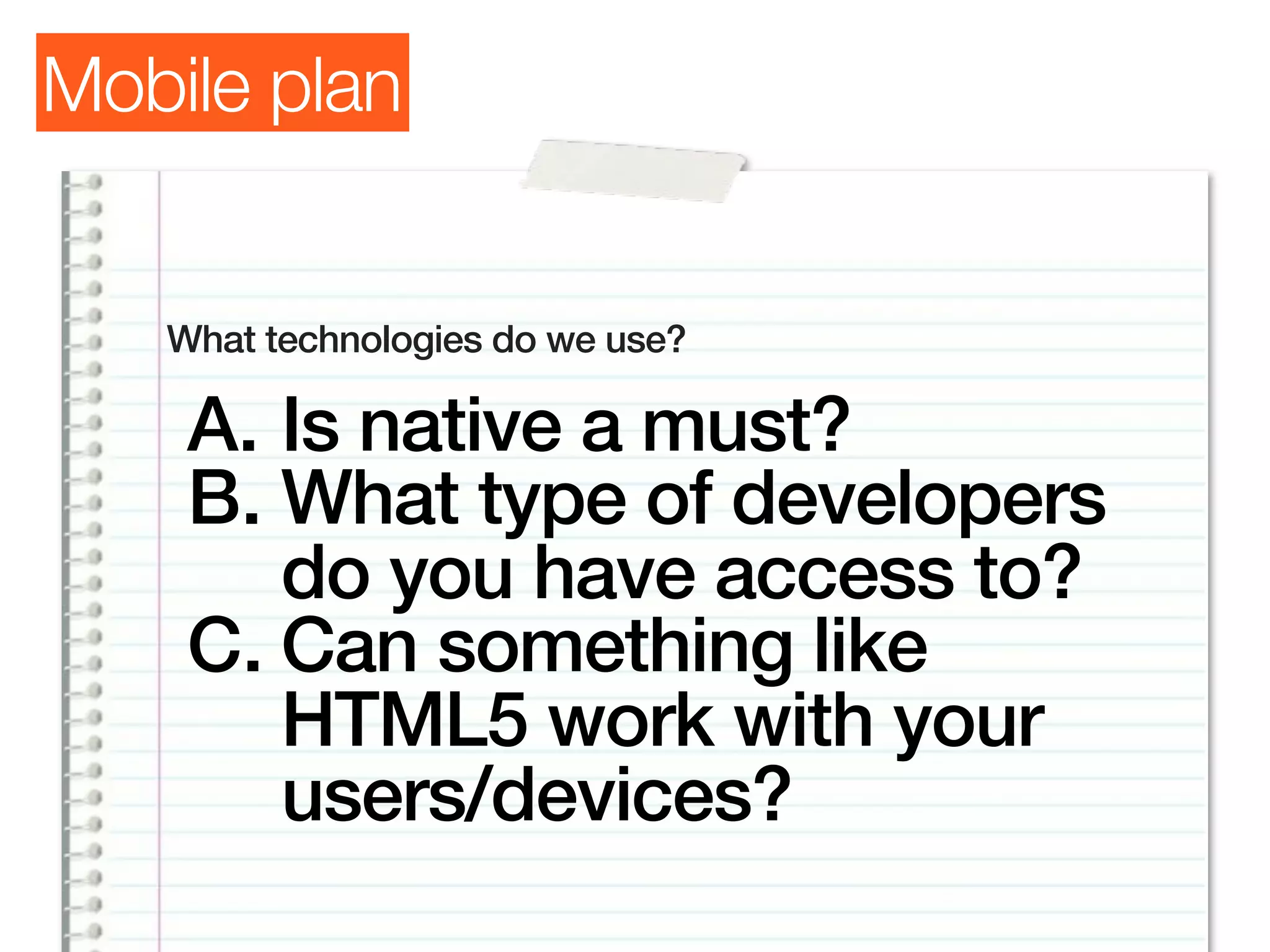 Mobile plan


   What technologies do we use?

    A. Is native a must?
    B. What type of developers
       do you have access to?
    C. Can something like
       HTML5 work with your
       users/devices?
 