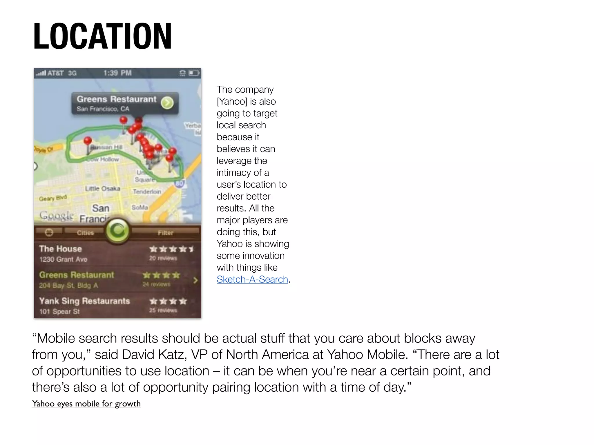LOCATION
                                The company
                                [Yahoo] is also
                                going to target
                                local search
                                because it
                                believes it can
                                leverage the
                                intimacy of a
                                user’s location to
                                deliver better
                                results. All the
                                major players are
                                doing this, but
                                Yahoo is showing
                                some innovation
                                with things like
                                Sketch-A-Search.




“Mobile search results should be actual stuff that you care about blocks away
from you,” said David Katz, VP of North America at Yahoo Mobile. “There are a lot
of opportunities to use location – it can be when you’re near a certain point, and
there’s also a lot of opportunity pairing location with a time of day.”
Yahoo eyes mobile for growth
 