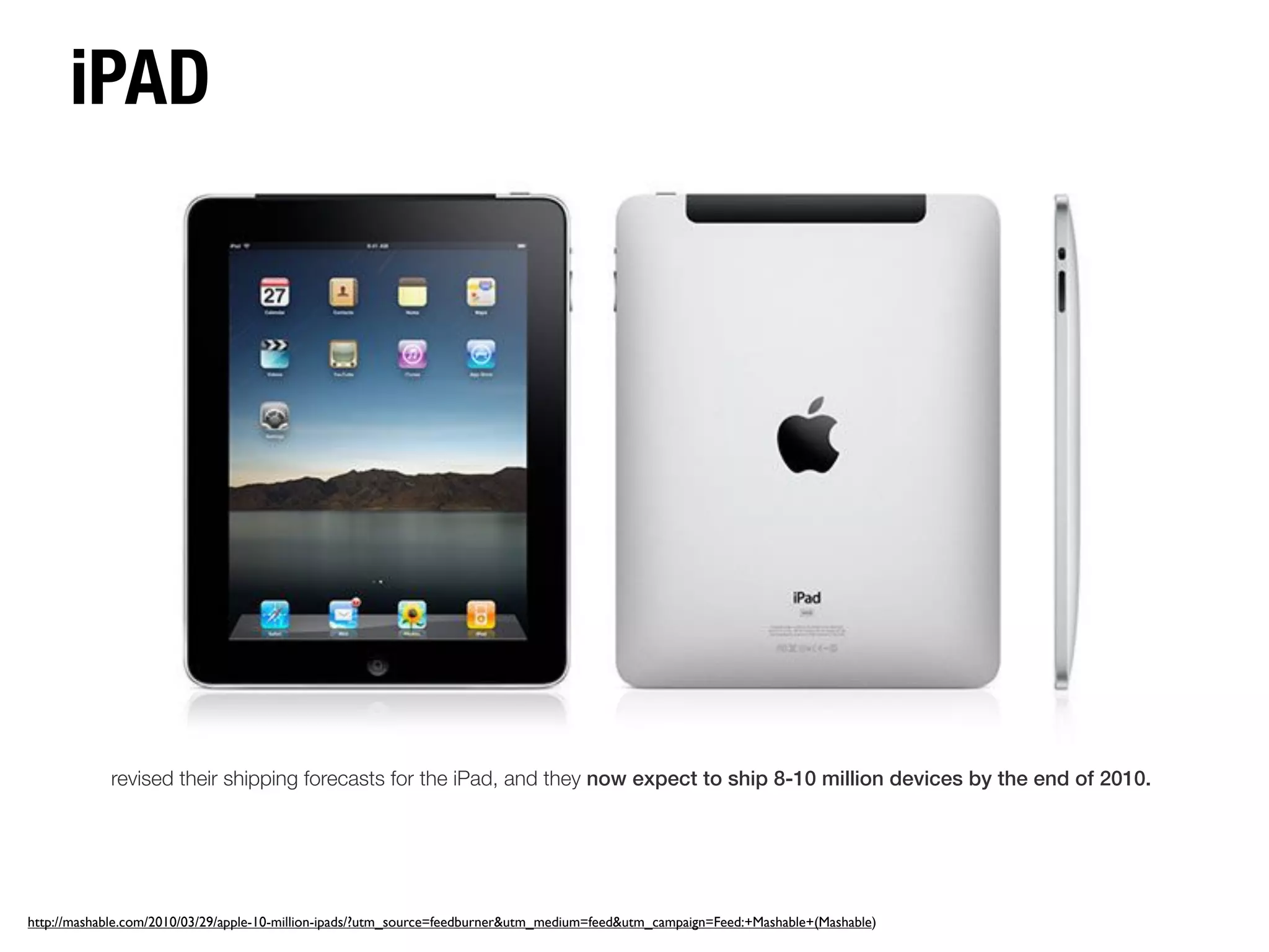 iPAD




            revised their shipping forecasts for the iPad, and they now expect to ship 8-10 million devices by the end of 2010.




http://mashable.com/2010/03/29/apple-10-million-ipads/?utm_source=feedburner&utm_medium=feed&utm_campaign=Feed:+Mashable+(Mashable)
 