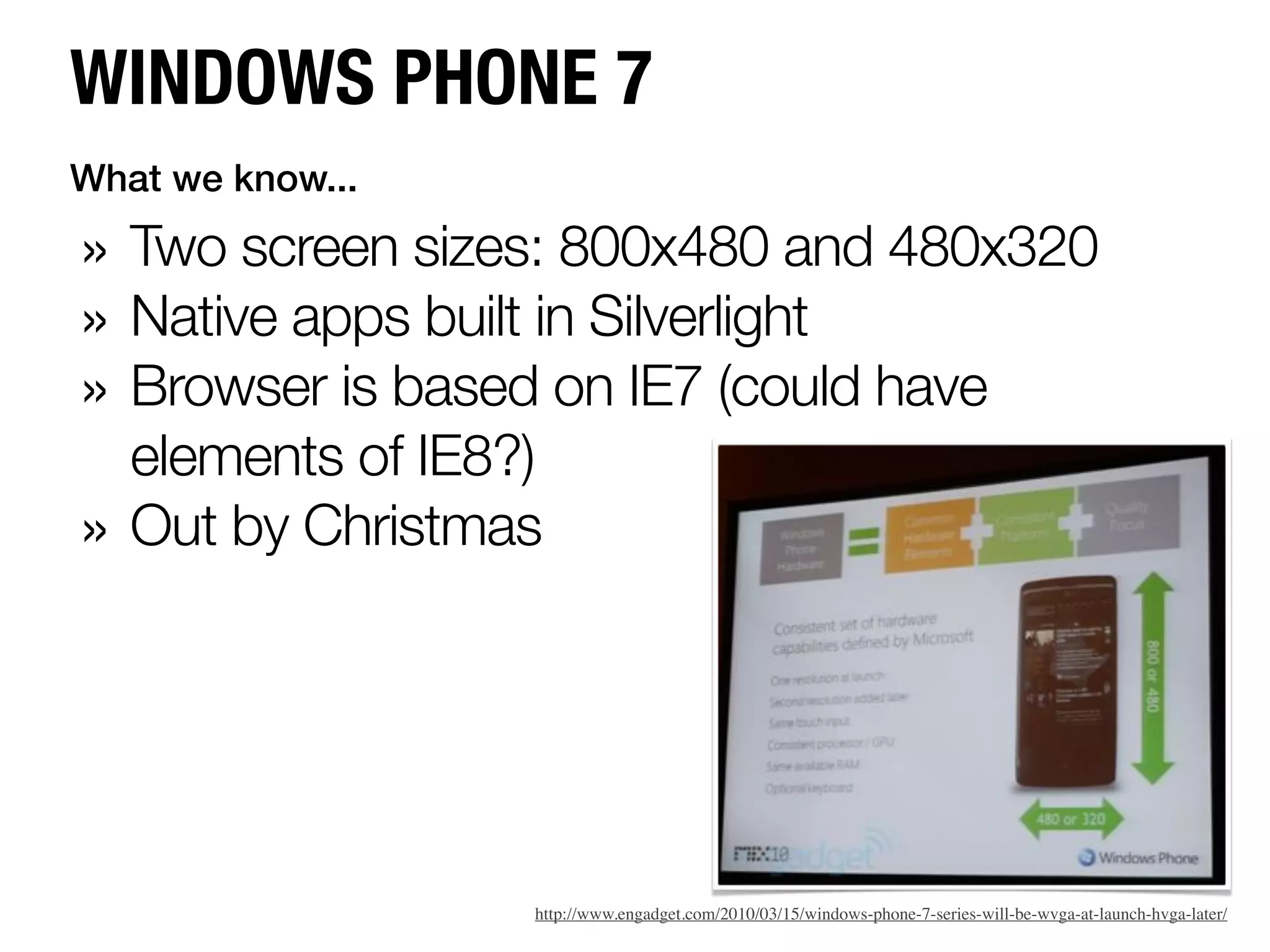 WINDOWS PHONE 7
What we know...

» Two screen sizes: 800x480 and 480x320
» Native apps built in Silverlight
» Browser is based on IE7 (could have
    elements of IE8?)
»   Out by Christmas




                    http://www.engadget.com/2010/03/15/windows-phone-7-series-will-be-wvga-at-launch-hvga-later/
 