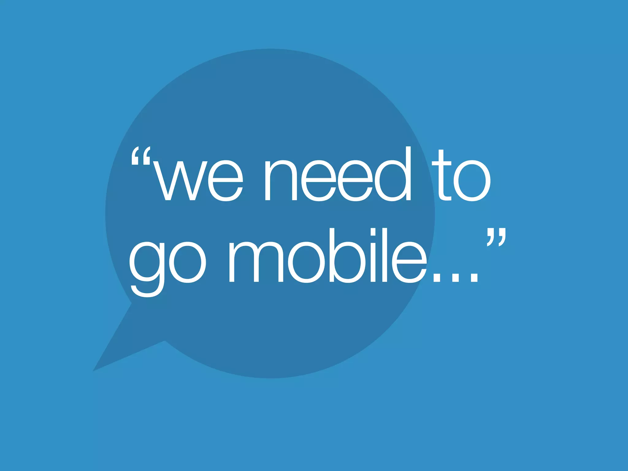 “we need to
go mobile...”
 