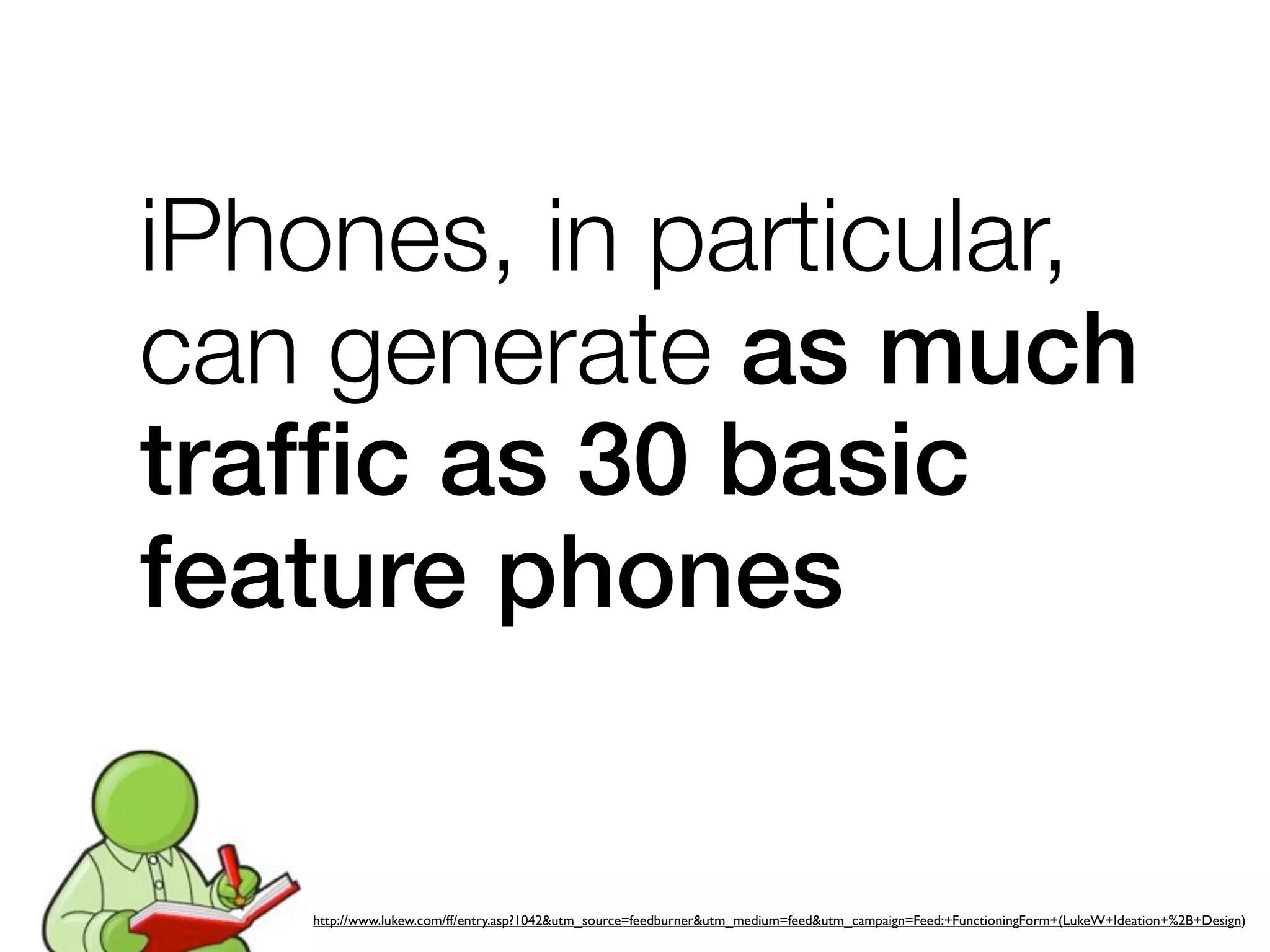 iPhones, in particular,
can generate as much
trafﬁc as 30 basic
feature phones


   http://www.lukew.com/ff/entry.asp?1042&utm_source=feedburner&utm_medium=feed&utm_campaign=Feed:+FunctioningForm+(LukeW+Ideation+%2B+Design)
 