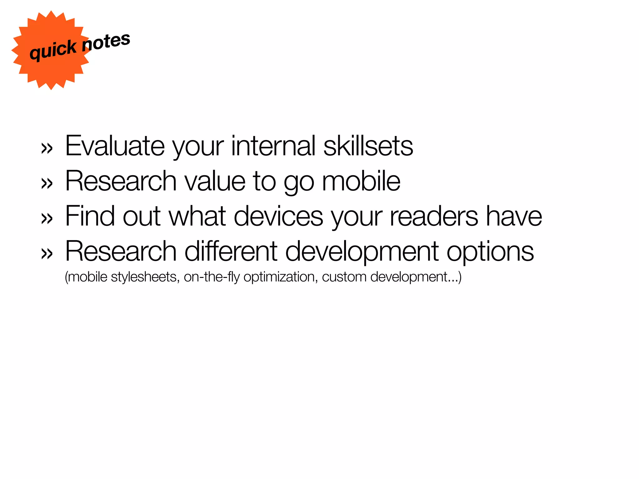 s
quick note




» Evaluate your internal skillsets
» Research value to go mobile
» Find out what devices your readers have
» Research different development options
   (mobile stylesheets, on-the-fly optimization, custom development...)
 