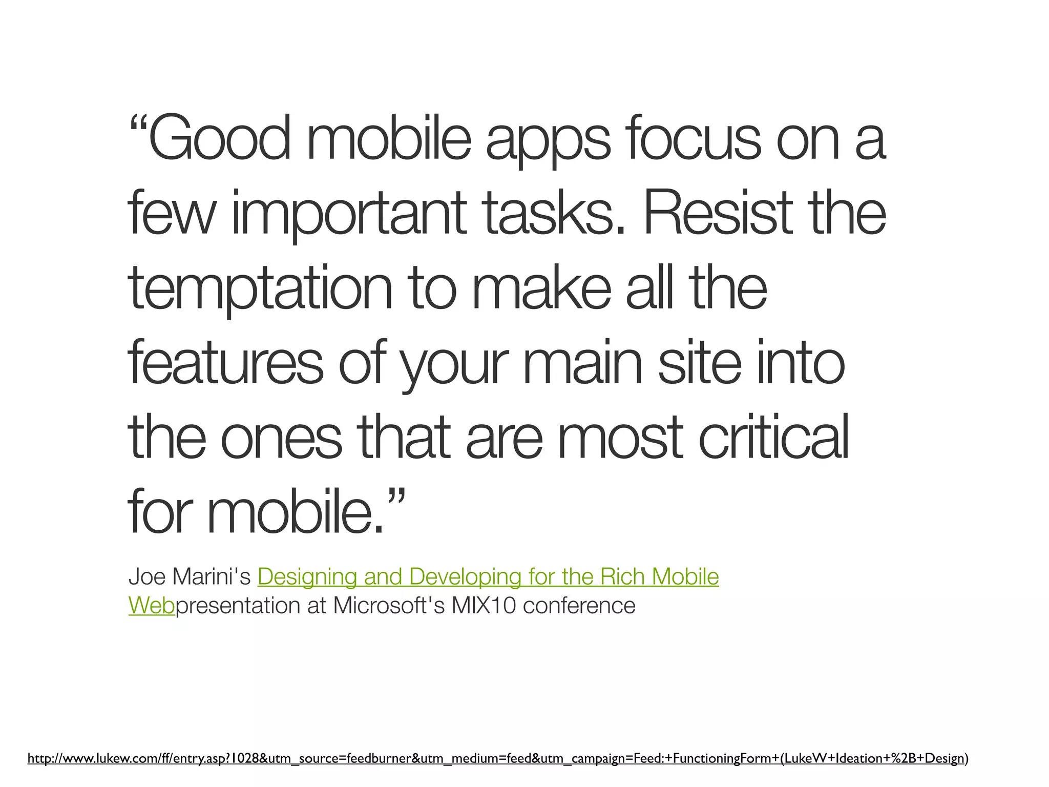 “Good mobile apps focus on a
              few important tasks. Resist the
              temptation to make all the
              features of your main site into
              the ones that are most critical
              for mobile.”
              Joe Marini's Designing and Developing for the Rich Mobile
              Webpresentation at Microsoft's MIX10 conference




http://www.lukew.com/ff/entry.asp?1028&utm_source=feedburner&utm_medium=feed&utm_campaign=Feed:+FunctioningForm+(LukeW+Ideation+%2B+Design)
 