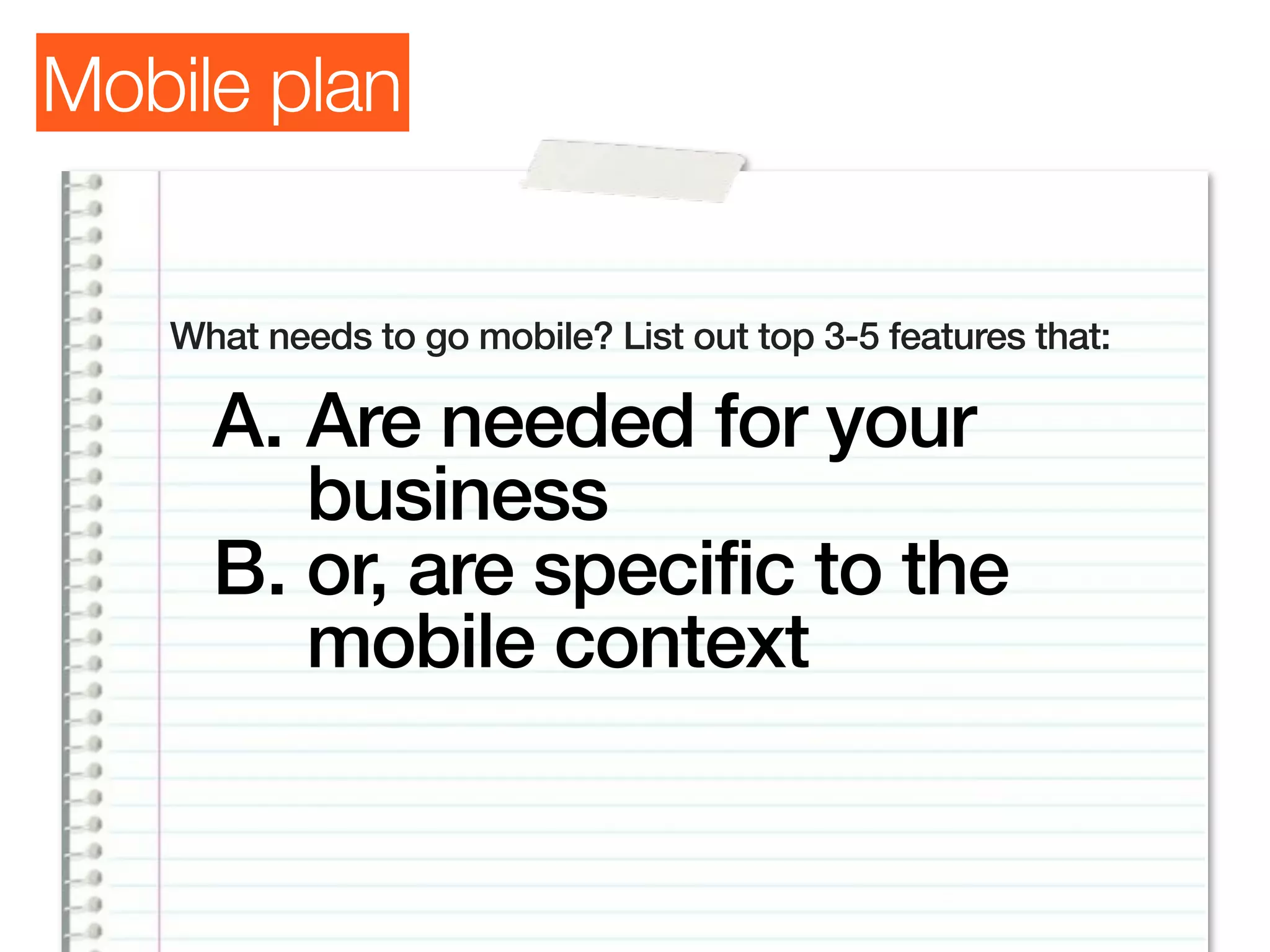 Mobile plan


   What needs to go mobile? List out top 3-5 features that:

     A. Are needed for your
        business
     B. or, are specific to the
        mobile context
 