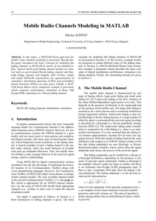 12 N. KOSTOV, MOBILE RADIO CHANNELS MODELING IN MATLAB
Mobile Radio Channels Modeling in MATLAB
Nikolay KOSTOV
Department of Radio Engineering, Technical University of Varna, Student 1, 9010 Varna, Bulgaria
n_kostov@mail.bg
Abstract. In this paper, a MATLAB based approach for
mobile radio channels modeling is presented. Specifically,
the paper introduces the basic concepts for modeling flat
fading channels in MATLAB by means of user-defined m-
files. Typical small-scale fading channel models are deri-
ved such as uncorrelated Rician fading channel and Ray-
leigh fading channel with Doppler shift. Further, simple
and useful MATLAB constructions for approximation of
cumulative distribution functions (CDFs) and probability
density functions (PDFs) are also given. Finally, a MAT-
LAB based Monte Carlo simulation example is presented,
which comprises performance estimation of phase shift
keying (PSK) signaling over a Rician fading channel.
Keywords
MATLAB, fading channels, distribution, simulation.
1. Introduction
In digital communication theory the most frequently
assumed model for a transmission channel is the additive
white Gaussian noise (AWGN) channel. However, for ma-
ny communication systems the AWGN channel is a poor
model, and one must resort to more precise and complica-
ted channel models. One basic type of non-Gaussian chan-
nel, which frequently occurs in practice, is the fading chan-
nel. A typical example of such a fading channel is the mo-
bile radio channel, where the small antennas of portable
units pick up multipath reflections. Thus, the mobile chan-
nel exhibits a time varying behavior in the received signal
energy, which is called fading.
Using MATLAB for digital communication systems
simulation one has the advantage of exploiting the power-
ful features of its Communications Toolbox along with
a nice programming language. However, the Communica-
tions Toolbox of MATLAB suffers from absence of proper
mobile channel models. The only available channel model
in the current Communications Toolbox 2.1 is the awgn m-
file, which is appropriate for an AWGN channel simula-
tion. So, the users of MATLAB should build appropriate
channels (i.e., m-files) in their own to reach the desired
simulation model.
The paper is organized as follows. In Section 2, a
brief introduction to fading channels is given. The basic
concepts for modeling flat fading channels in MATLAB
are presented in Section 3. In this section, example m-files
are proposed to model different types of flat fading chan-
nels. In Section 4, a MATLAB based Monte Carlo simula-
tion example is presented, which describes the basic con-
cepts of digital modulations performance estimation over
fading channels. Finally, the concluding remarks are given
in Section 5.
2. The Mobile Radio Channel
The mobile radio channel is characterized by two
types of fading effects: large-scale fading and small scale
fading [1], [2]. Large-scale fading is the slow variation of
the mean (distant-dependent) signal power over time. This
depends on the presence of obstacles in the signal path and
on the position of the mobile unit. The large-scale fading is
assumed to be a slow process and is commonly modeled as
having lognormal statistics. Small-scale fading is also cal-
led Rayleigh or Rician fading because if a large number of
reflective paths is encountered the received signal envelope
is described by a Rayleigh or a Rician probability density
function (PDF) [3]. The small-scale fading under conside-
ration is assumed to be a flat fading (i.e., there is no inter-
symbol interference). It is also assumed that the fading le-
vel remains approximately constant for (at least) one sig-
naling interval. With this model of fading channel the main
difference with respect to an AWGN channel resides in the
fact that fading amplitudes are now Rayleigh- or Rician-
distributed random variables, whose values affect the signal
amplitude (and, hence, the power) of the received signal.
The fading amplitudes can be modeled by a Rician or
a Rayleigh distribution, depending on the presence or ab-
sence of specular signal component. Fading is Rayleigh if
the multiple reflective paths are large in number and there
is no dominant line-of-sight (LOS) propagation path. If
there is also a dominant LOS path, then the fading is Ri-
cian-distributed. The fading amplitude ri at the ith time in-
stant can be represented as
22
)( iii yxr ++= β , (1)
where β is the amplitude of the specular component and xi,
yi are samples of zero-mean stationary Gaussian random
processes each with variance σ0
2
. The ratio of specular to
defuse energy defines the so-called Rician K-factor, which
is given by
 