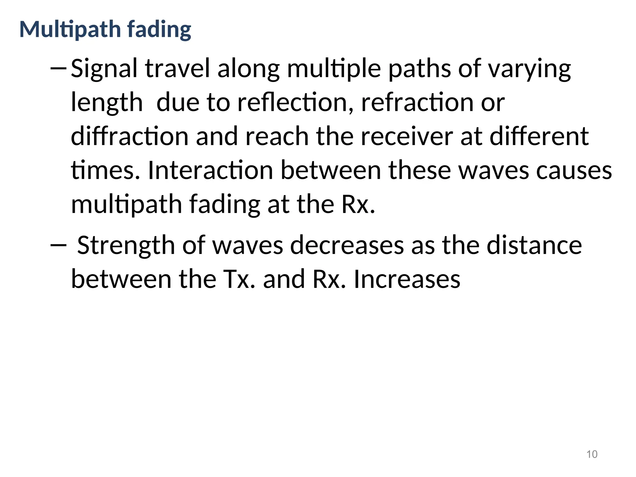 Multipath fading
–Signal travel along multiple paths of varying
length due to reflection, refraction or
diffraction and reach the receiver at different
times. Interaction between these waves causes
multipath fading at the Rx.
– Strength of waves decreases as the distance
between the Tx. and Rx. Increases
10
 