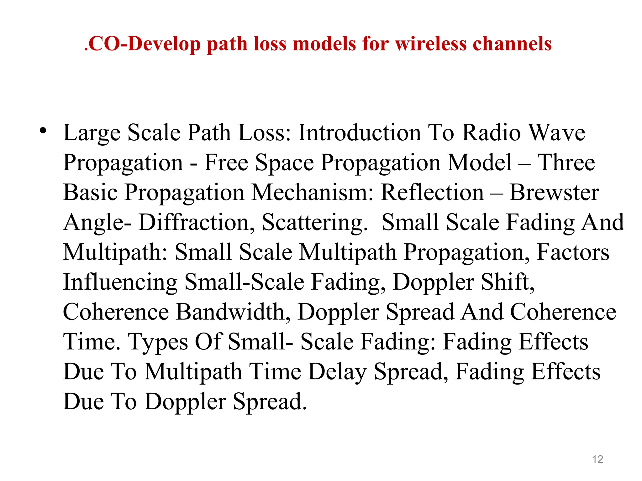 • Large Scale Path Loss: Introduction To Radio Wave
Propagation - Free Space Propagation Model – Three
Basic Propagation Mechanism: Reflection – Brewster
Angle- Diffraction, Scattering. Small Scale Fading And
Multipath: Small Scale Multipath Propagation, Factors
Influencing Small-Scale Fading, Doppler Shift,
Coherence Bandwidth, Doppler Spread And Coherence
Time. Types Of Small- Scale Fading: Fading Effects
Due To Multipath Time Delay Spread, Fading Effects
Due To Doppler Spread.
12
CO-Develop path loss models for wireless channels
.
 