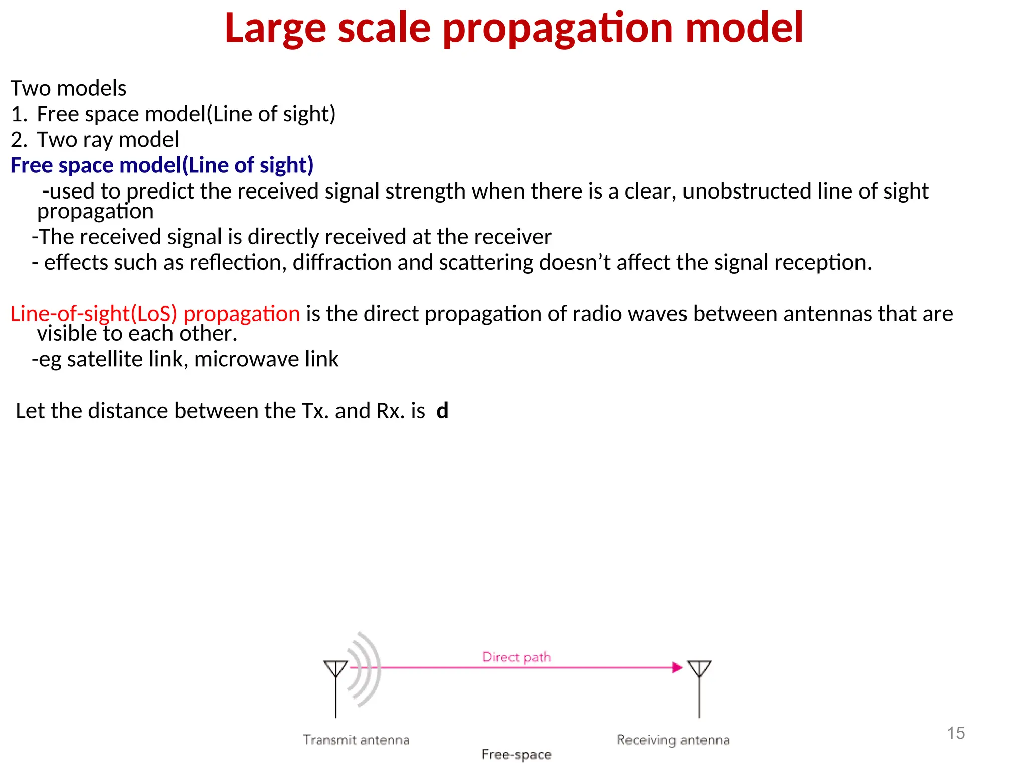 Large scale propagation model
Two models
1. Free space model(Line of sight)
2. Two ray model
Free space model(Line of sight)
-used to predict the received signal strength when there is a clear, unobstructed line of sight
propagation
-The received signal is directly received at the receiver
- effects such as reflection, diffraction and scattering doesn’t affect the signal reception.
Line-of-sight(LoS) propagation is the direct propagation of radio waves between antennas that are
visible to each other.
-eg satellite link, microwave link
Let the distance between the Tx. and Rx. is d
15
 