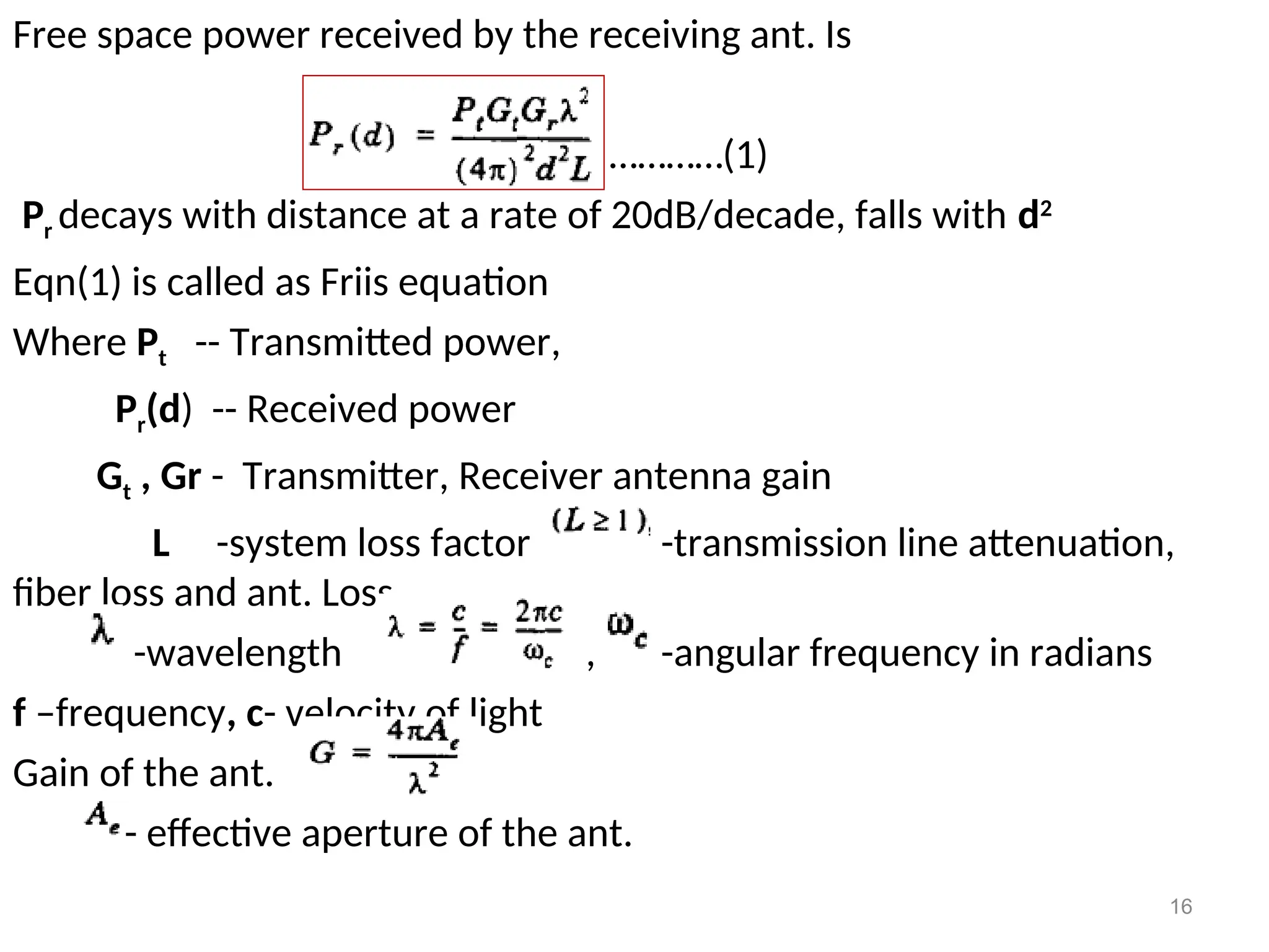 16
Free space power received by the receiving ant. Is
…………(1)
Pr decays with distance at a rate of 20dB/decade, falls with d2
Eqn(1) is called as Friis equation
Where Pt -- Transmitted power,
Pr(d) -- Received power
Gt , Gr - Transmitter, Receiver antenna gain
L -system loss factor -transmission line attenuation,
fiber loss and ant. Loss
-wavelength , , -angular frequency in radians
f –frequency, c- velocity of light
Gain of the ant.
- effective aperture of the ant.
 