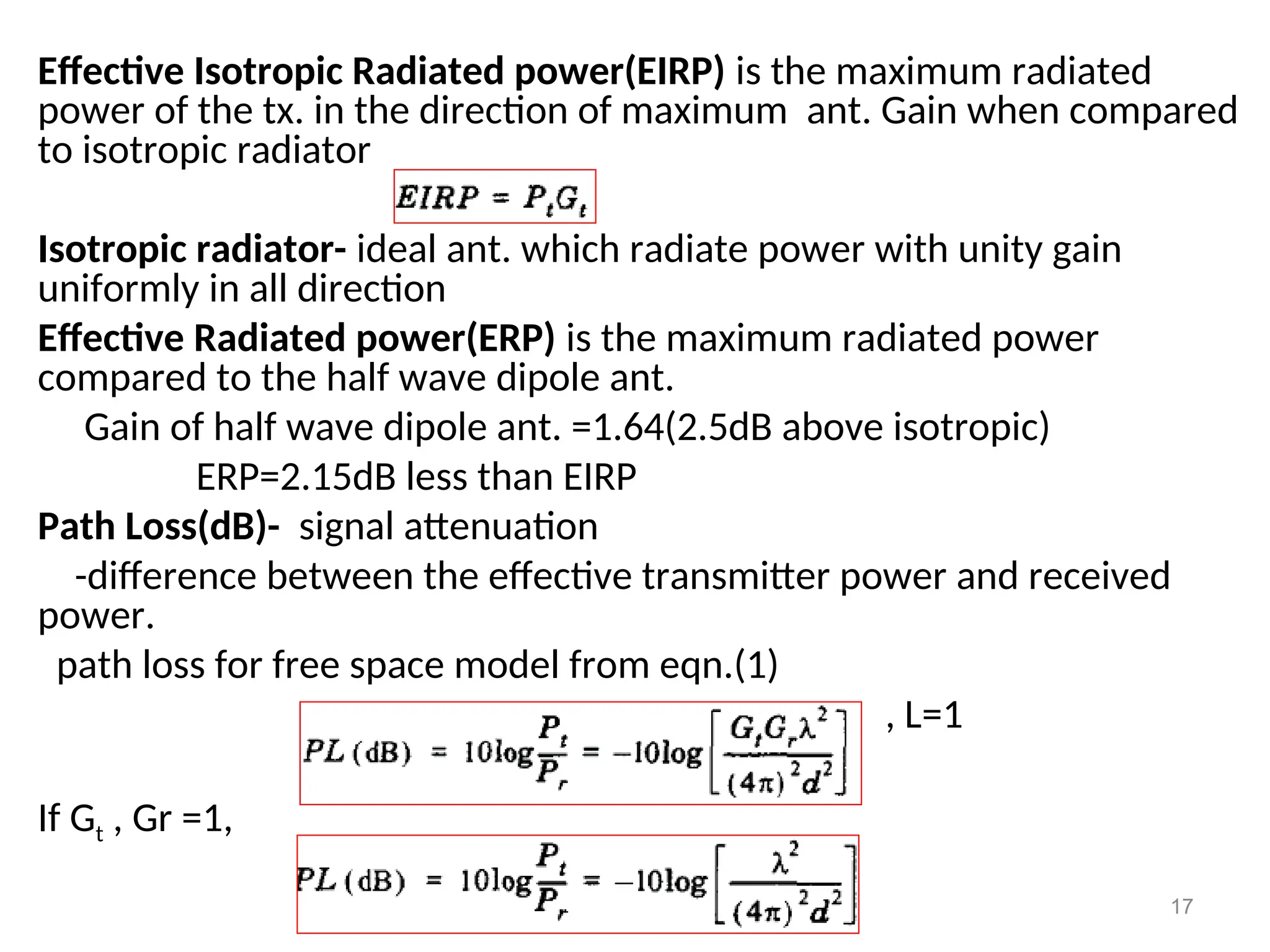 Effective Isotropic Radiated power(EIRP) is the maximum radiated
power of the tx. in the direction of maximum ant. Gain when compared
to isotropic radiator
Isotropic radiator- ideal ant. which radiate power with unity gain
uniformly in all direction
Effective Radiated power(ERP) is the maximum radiated power
compared to the half wave dipole ant.
Gain of half wave dipole ant. =1.64(2.5dB above isotropic)
ERP=2.15dB less than EIRP
Path Loss(dB)- signal attenuation
-difference between the effective transmitter power and received
power.
path loss for free space model from eqn.(1)
, L=1
If Gt , Gr =1,
17
 