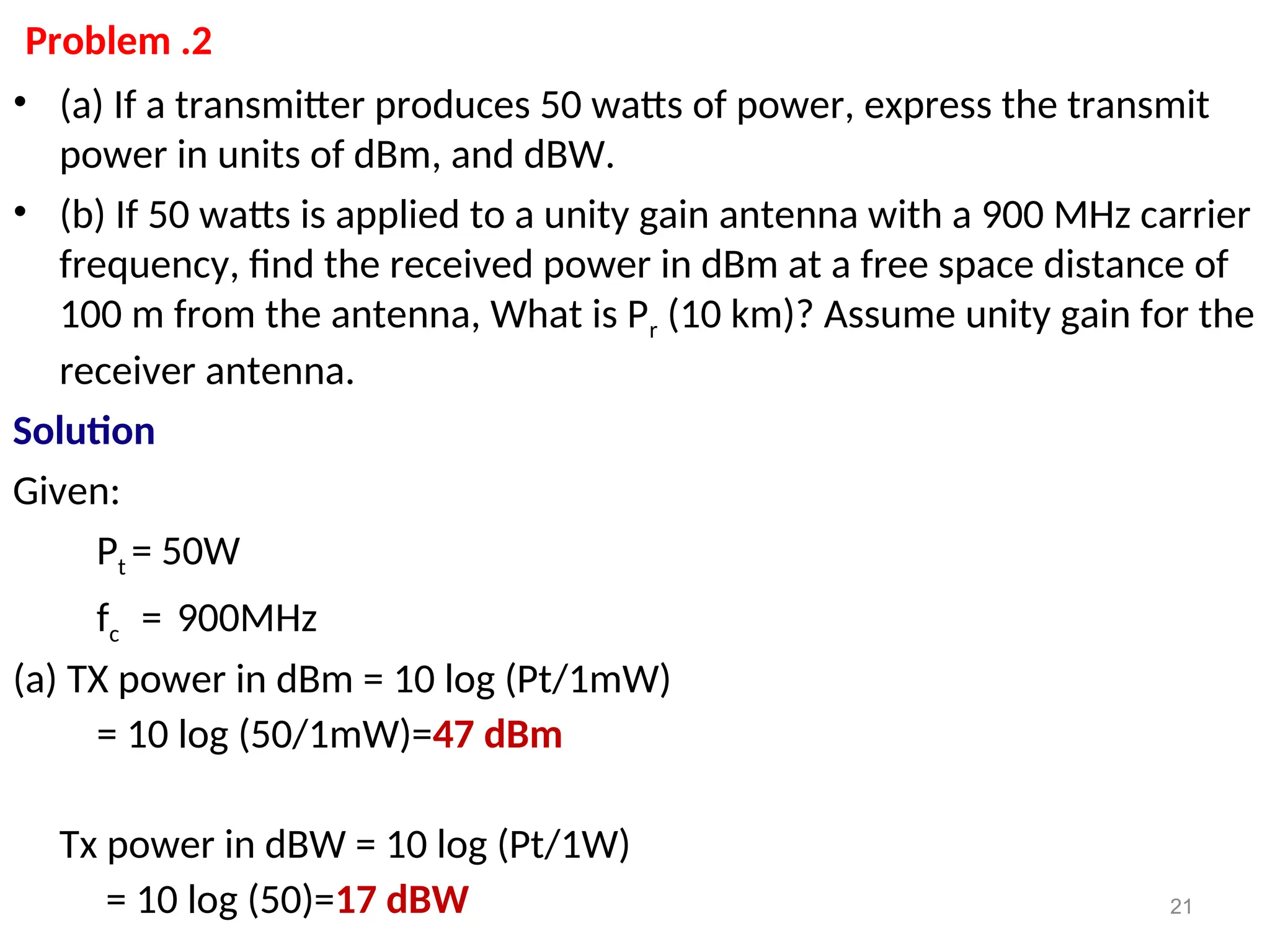 Problem .2
• (a) If a transmitter produces 50 watts of power, express the transmit
power in units of dBm, and dBW.
• (b) If 50 watts is applied to a unity gain antenna with a 900 MHz carrier
frequency, find the received power in dBm at a free space distance of
100 m from the antenna, What is Pr (10 km)? Assume unity gain for the
receiver antenna.
Solution
Given:
Pt = 50W
fc = 900MHz
(a) TX power in dBm = 10 log (Pt/1mW)
= 10 log (50/1mW)=47 dBm
Tx power in dBW = 10 log (Pt/1W)
= 10 log (50)=17 dBW 21
 