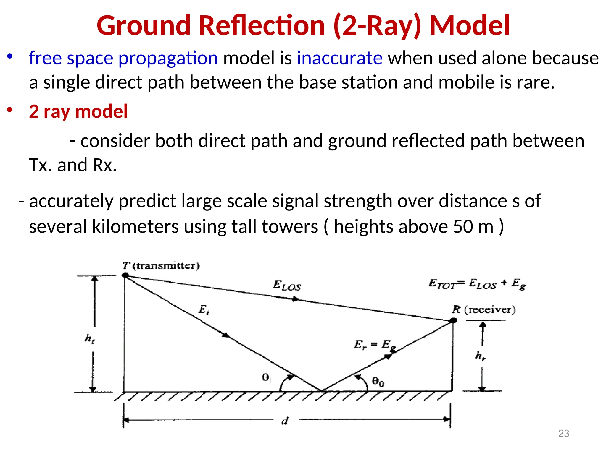 Ground Reflection (2-Ray) Model
• free space propagation model is inaccurate when used alone because
a single direct path between the base station and mobile is rare.
• 2 ray model
- consider both direct path and ground reflected path between
Tx. and Rx.
- accurately predict large scale signal strength over distance s of
several kilometers using tall towers ( heights above 50 m )
23
 
