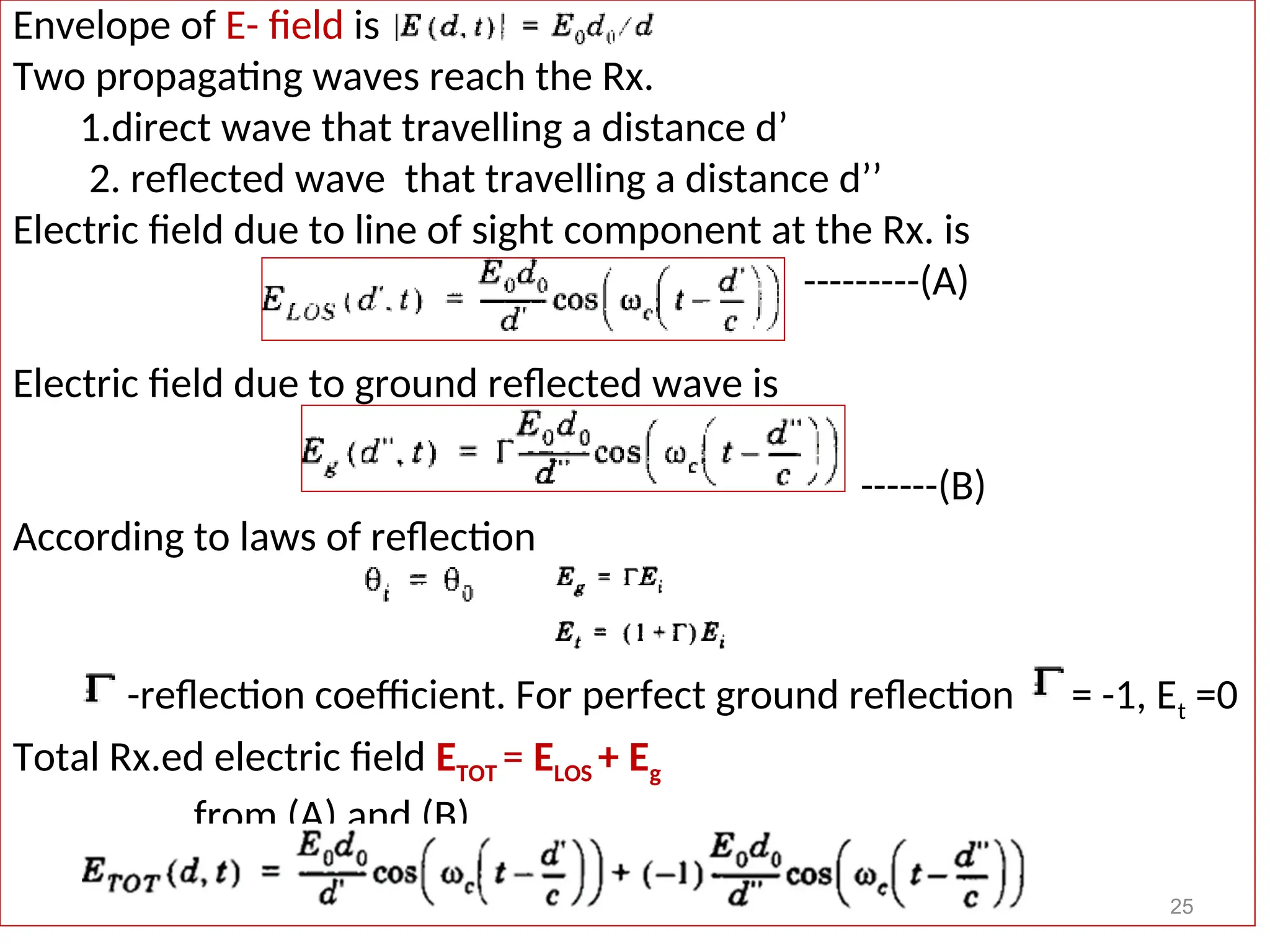 Envelope of E- field is
Two propagating waves reach the Rx.
1.direct wave that travelling a distance d’
2. reflected wave that travelling a distance d’’
Electric field due to line of sight component at the Rx. is
---------(A)
Electric field due to ground reflected wave is
------(B)
According to laws of reflection
-reflection coefficient. For perfect ground reflection = -1, Et =0
Total Rx.ed electric field ETOT = ELOS + Eg
from (A) and (B)
25
 