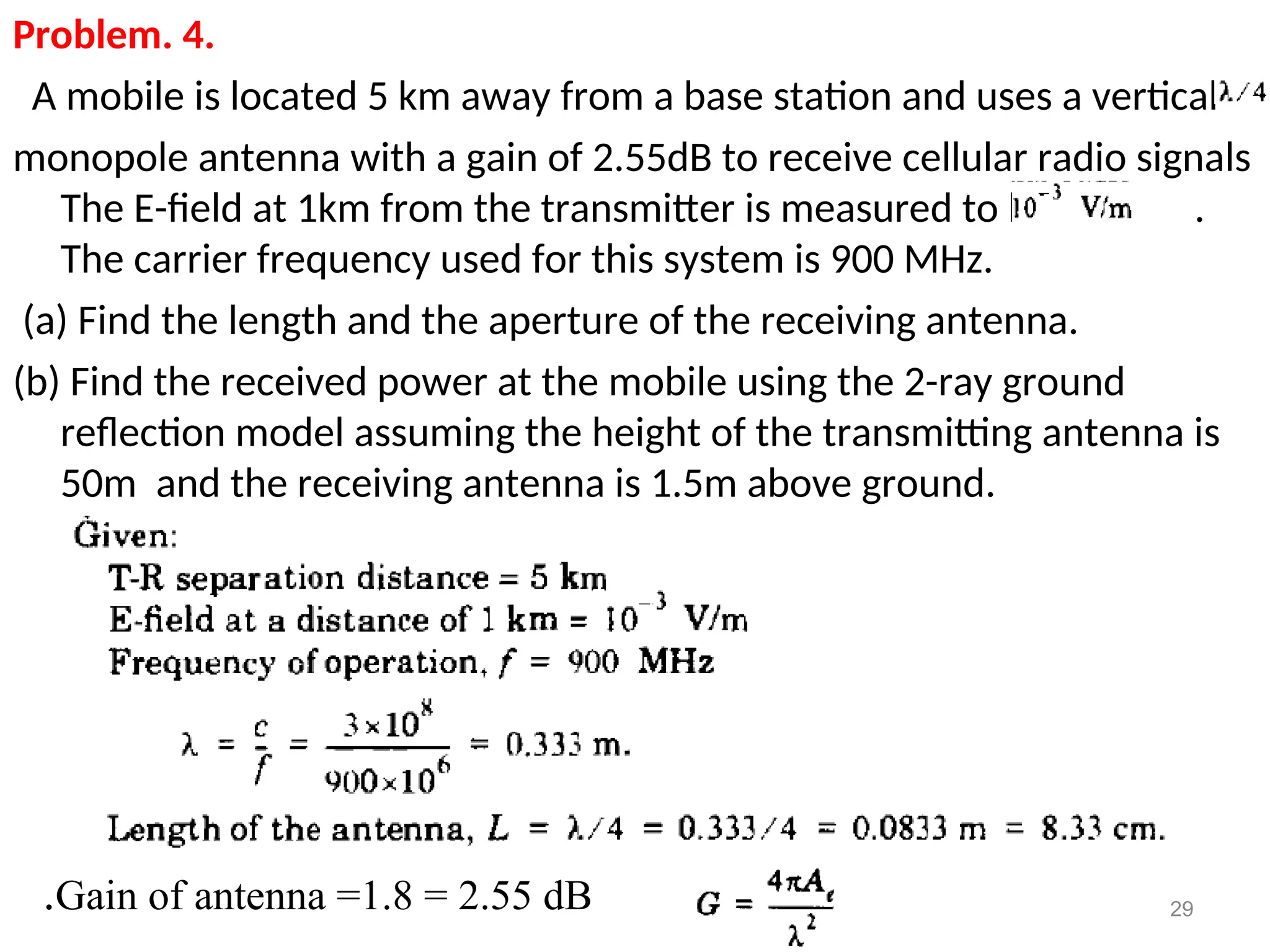 Problem. 4.
A mobile is located 5 km away from a base station and uses a vertical
monopole antenna with a gain of 2.55dB to receive cellular radio signals
The E-field at 1km from the transmitter is measured to be .
The carrier frequency used for this system is 900 MHz.
(a) Find the length and the aperture of the receiving antenna.
(b) Find the received power at the mobile using the 2-ray ground
reflection model assuming the height of the transmitting antenna is
50m and the receiving antenna is 1.5m above ground.
29
Gain of antenna =1.8 = 2.55 dB
.
 