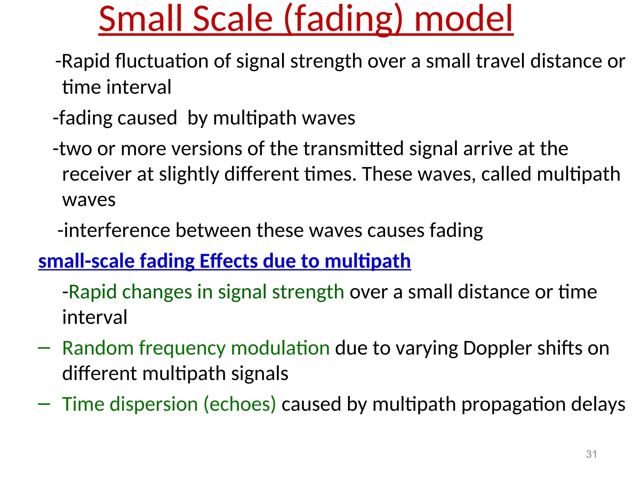 Small Scale (fading) model
-Rapid fluctuation of signal strength over a small travel distance or
time interval
-fading caused by multipath waves
-two or more versions of the transmitted signal arrive at the
receiver at slightly different times. These waves, called multipath
waves
-interference between these waves causes fading
small-scale fading Effects due to multipath
-Rapid changes in signal strength over a small distance or time
interval
– Random frequency modulation due to varying Doppler shifts on
different multipath signals
– Time dispersion (echoes) caused by multipath propagation delays
31
 