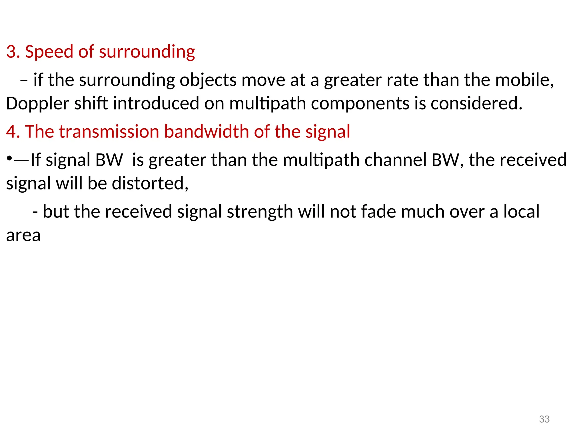 3. Speed of surrounding
– if the surrounding objects move at a greater rate than the mobile,
Doppler shift introduced on multipath components is considered.
4. The transmission bandwidth of the signal
•—If signal BW is greater than the multipath channel BW, the received
signal will be distorted,
- but the received signal strength will not fade much over a local
area
33
 
