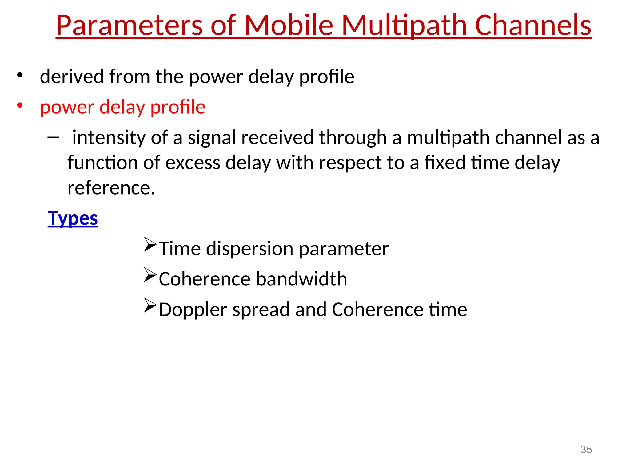 Parameters of Mobile Multipath Channels
• derived from the power delay profile
• power delay profile
– intensity of a signal received through a multipath channel as a
function of excess delay with respect to a fixed time delay
reference.
Types
Time dispersion parameter
Coherence bandwidth
Doppler spread and Coherence time
35
 