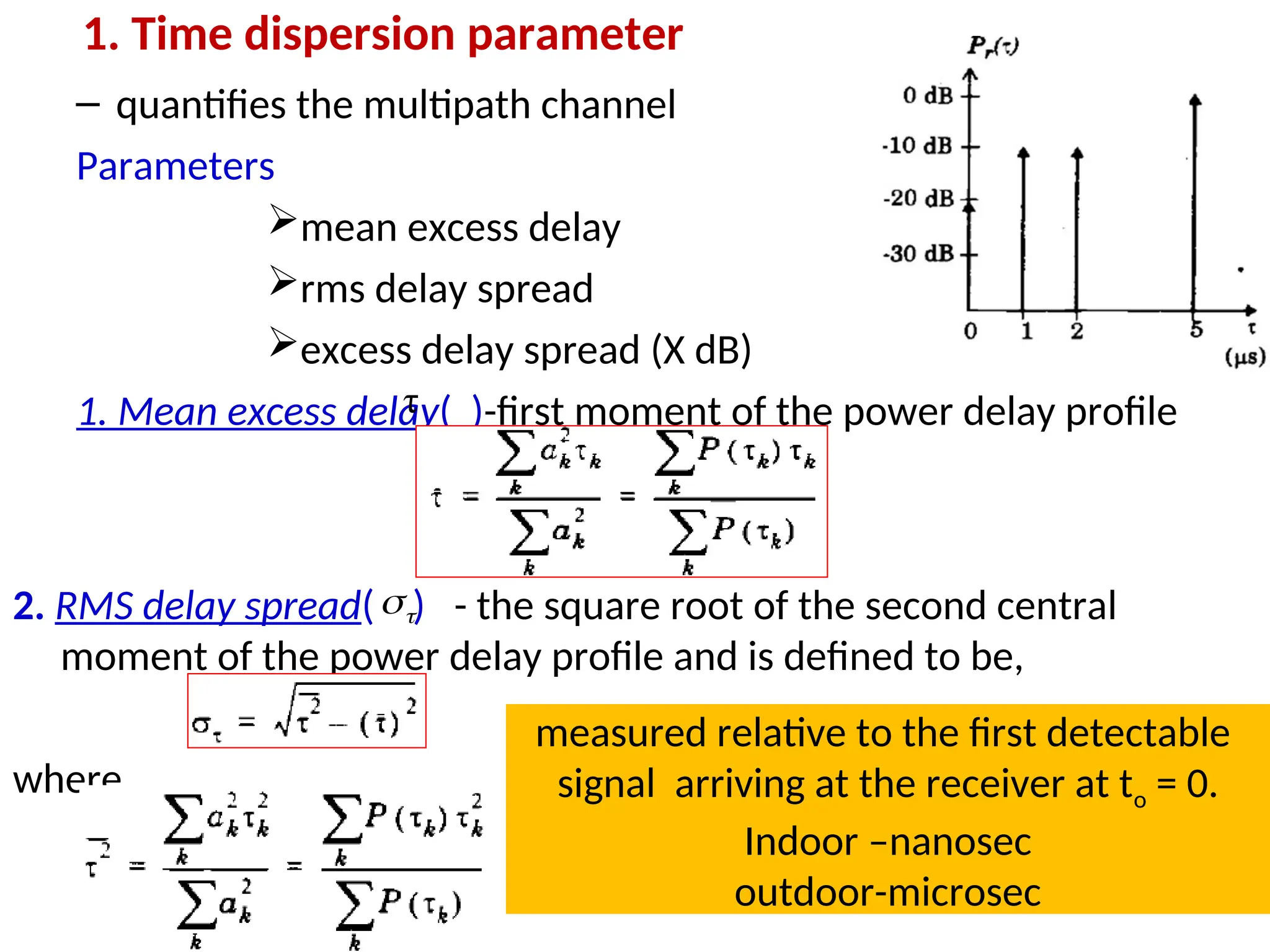 1. Time dispersion parameter
– quantifies the multipath channel
Parameters
mean excess delay
rms delay spread
excess delay spread (X dB)
1. Mean excess delay( )-first moment of the power delay profile
2. RMS delay spread( ) - the square root of the second central
moment of the power delay profile and is defined to be,
where
36
τ


measured relative to the first detectable
signal arriving at the receiver at to = 0.
Indoor –nanosec
outdoor-microsec
 