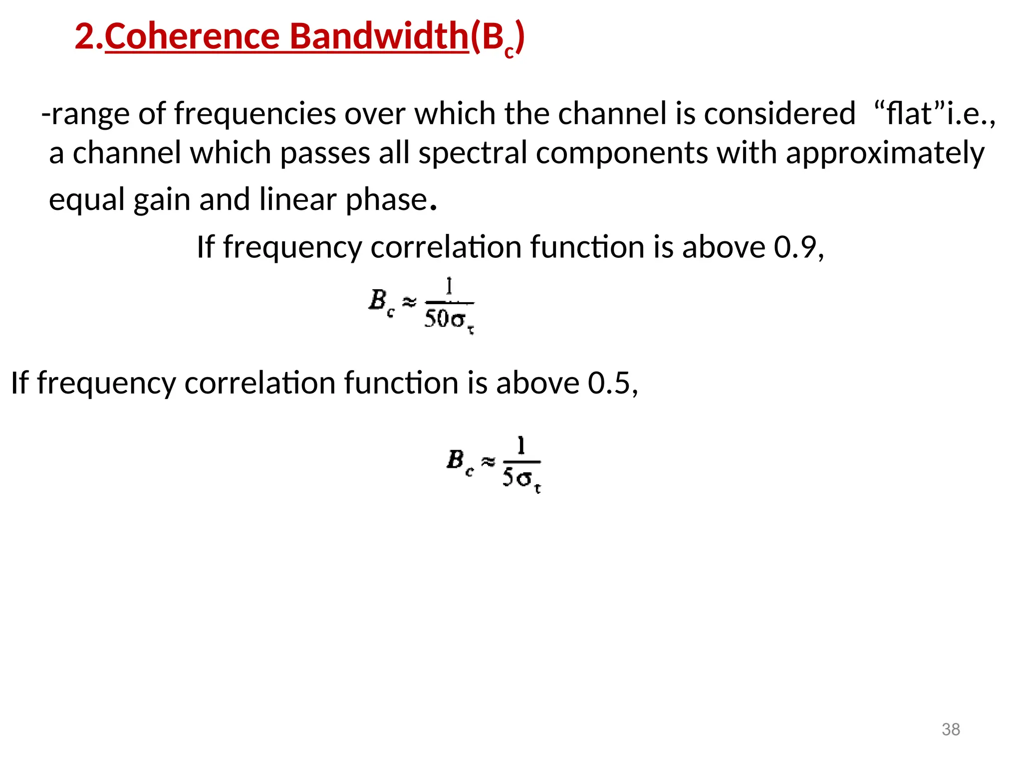 2.Coherence Bandwidth(Bc)
-range of frequencies over which the channel is considered “flat”i.e.,
a channel which passes all spectral components with approximately
equal gain and linear phase.
If frequency correlation function is above 0.9,
If frequency correlation function is above 0.5,
38
 