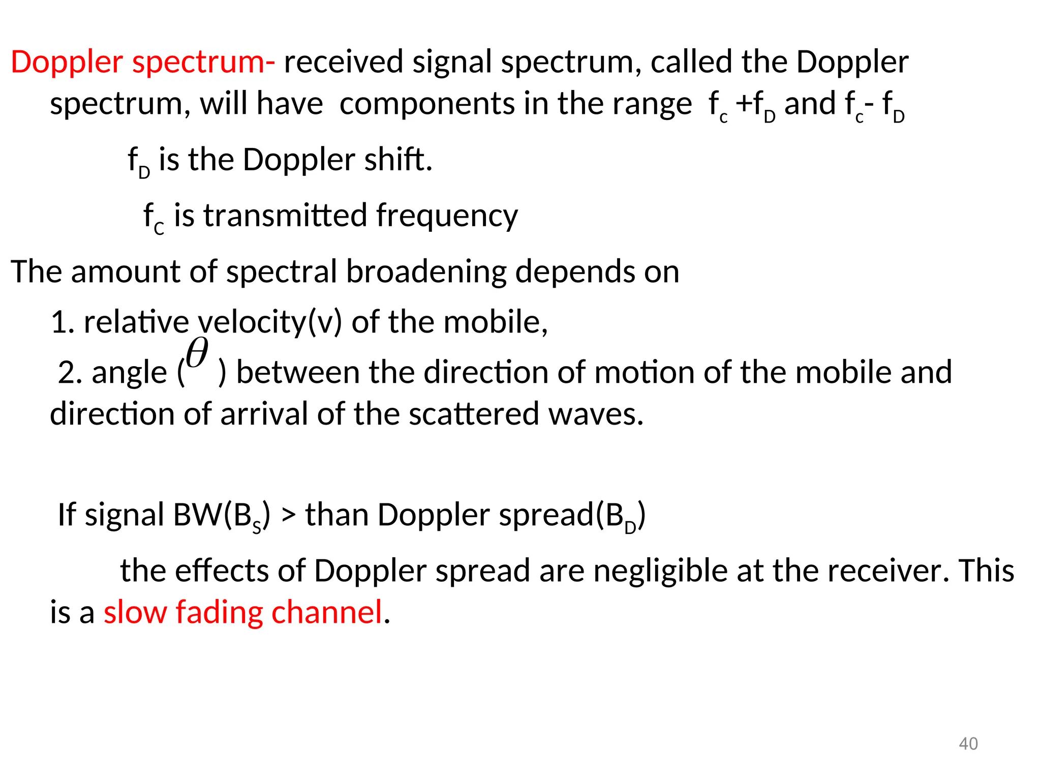 Doppler spectrum- received signal spectrum, called the Doppler
spectrum, will have components in the range fc +fD and fc- fD
fD is the Doppler shift.
fC is transmitted frequency
The amount of spectral broadening depends on
1. relative velocity(v) of the mobile,
2. angle ( ) between the direction of motion of the mobile and
direction of arrival of the scattered waves.
If signal BW(BS) > than Doppler spread(BD)
the effects of Doppler spread are negligible at the receiver. This
is a slow fading channel.
40

 